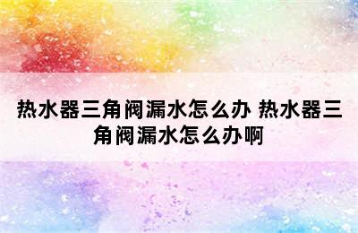 热水器三角阀漏水怎么办 热水器三角阀漏水怎么办啊